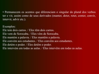 • Permanecem os acentos que diferenciam o singular do plural dos verbos
ter e vir, assim como de seus derivados (manter, deter, reter, conter, convir,
intervir, advir etc.).
Exemplos:
Ele tem dois carros. / Eles têm dois carros.
Ele vem de Sorocaba. / Eles vêm de Sorocaba.
Ele mantém a palavra. / Eles mantêm a palavra.
Ele convém aos estudantes. / Eles convêm aos estudantes.
Ele detém o poder. / Eles detêm o poder.
Ele intervém em todas as aulas. / Eles intervêm em todas as aulas.
 