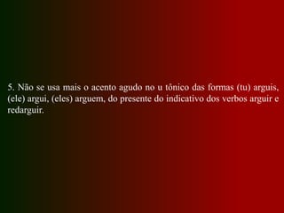 5. Não se usa mais o acento agudo no u tônico das formas (tu) arguis,
(ele) argui, (eles) arguem, do presente do indicativo dos verbos arguir e
redarguir.
 