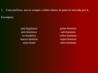 1. Com prefixos, usa-se sempre o hífen diante de palavra iniciada por h.
Exemplos:
anti-higiênico
anti-histórico
co-herdeiro
macro-história
mini-hotel
proto-história
sub-humano
sobre-humano
super-homem
ultra-humano
 