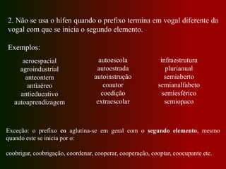 2. Não se usa o hífen quando o prefixo termina em vogal diferente da
vogal com que se inicia o segundo elemento.
Exemplos:
aeroespacial
agroindustrial
anteontem
antiaéreo
antieducativo
autoaprendizagem
autoescola
autoestrada
autoinstrução
coautor
coedição
extraescolar
infraestrutura
plurianual
semiaberto
semianalfabeto
semiesférico
semiopaco
Exceção: o prefixo co aglutina-se em geral com o segundo elemento, mesmo
quando este se inicia por o:
coobrigar, coobrigação, coordenar, cooperar, cooperação, cooptar, coocupante etc.
 