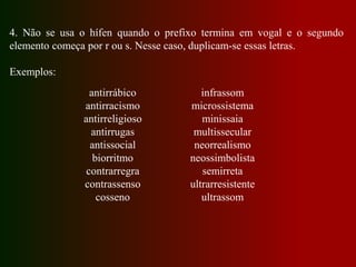 4. Não se usa o hífen quando o prefixo termina em vogal e o segundo
elemento começa por r ou s. Nesse caso, duplicam-se essas letras.
Exemplos:
antirrábico
antirracismo
antirreligioso
antirrugas
antissocial
biorritmo
contrarregra
contrassenso
cosseno
infrassom
microssistema
minissaia
multissecular
neorrealismo
neossimbolista
semirreta
ultrarresistente
ultrassom
 