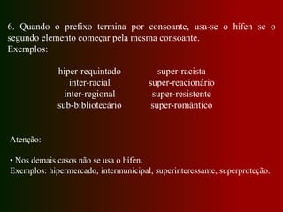 6. Quando o prefixo termina por consoante, usa-se o hífen se o
segundo elemento começar pela mesma consoante.
Exemplos:
hiper-requintado
inter-racial
inter-regional
sub-bibliotecário
super-racista
super-reacionário
super-resistente
super-romântico
Atenção:
• Nos demais casos não se usa o hífen.
Exemplos: hipermercado, intermunicipal, superinteressante, superproteção.
 