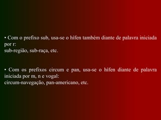 • Com o prefixo sub, usa-se o hífen também diante de palavra iniciada
por r:
sub-região, sub-raça, etc.
• Com os prefixos circum e pan, usa-se o hífen diante de palavra
iniciada por m, n e vogal:
circum-navegação, pan-americano, etc.
 