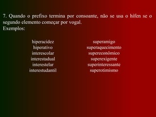 7. Quando o prefixo termina por consoante, não se usa o hífen se o
segundo elemento começar por vogal.
Exemplos:
hiperacidez
hiperativo
interescolar
interestadual
interestelar
interestudantil
superamigo
superaquecimento
supereconômico
superexigente
superinteressante
superotimismo
 