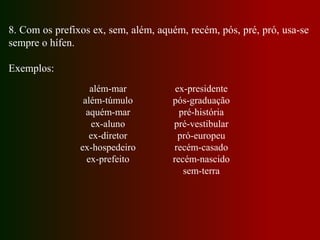 8. Com os prefixos ex, sem, além, aquém, recém, pós, pré, pró, usa-se
sempre o hífen.
Exemplos:
ex-presidente
pós-graduação
pré-história
pré-vestibular
pró-europeu
recém-casado
recém-nascido
sem-terra
além-mar
além-túmulo
aquém-mar
ex-aluno
ex-diretor
ex-hospedeiro
ex-prefeito
 