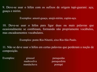 9. Deve-se usar o hífen com os sufixos de origem tupi-guarani: açu,
guaçu e mirim.
Exemplos: amoré-guaçu, anajá-mirim, capim-açu.
10. Deve-se usar o hífen para ligar duas ou mais palavras que
ocasionalmente se combinam, formando não propriamente vocábulos,
mas encadeamentos vocabulares.
Exemplos: ponte Rio-Niterói, eixo Rio-São Paulo.
11. Não se deve usar o hífen em certas palavras que perderam a noção de
composição.
Exemplos: girassol
madressilva
mandachuva
paraquedas
paraquedista
pontapé
 