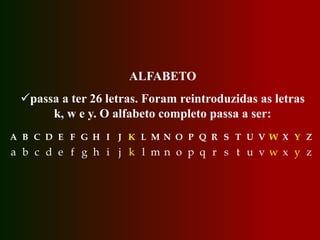 ALFABETO
passa a ter 26 letras. Foram reintroduzidas as letras
k, w e y. O alfabeto completo passa a ser:
A B C D E F G H I J K L M N O P Q R S T U V W X Y Z
a b c d e f g h i j k l m n o p q r s t u v w x y z
 