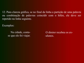 12. Para clareza gráfica, se no final da linha a partição de uma palavra
ou combinação de palavras coincidir com o hífen, ele deve ser
repetido na linha seguinte.
Exemplos:
Na cidade, conta-
se que ele foi viajar.
O diretor recebeu os ex-
-alunos.
 