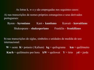 As letras k, w e y são empregadas nos seguintes casos:
A) nas transcrições de nomes próprios estrangeiros e seus derivados
portugueses:
Byron – byroniano Kant - kantismo Kuwait – kuwaitiano
Shakespeare – shakesperiano Franklin – frankiliano
b) nas transcrições de siglas, símbolos e unidades de medida de uso
internacional:
W = oeste K= potasio ( Kalium) kg = quilograma km = quilômetro
Km/h = quilômetro por hora kW = quilowat Y = ítrio yd = jarda
 