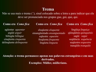Trema
Não se usa mais o trema (¨), sinal colocado sobre a letra u para indicar que ela
deve ser pronunciada nos grupos gue, gui, que, qui.
Como era Como fica Como era Como fica Como era Como fica
agüentar aguentar
argüir arguir
bilíngüe bilíngue
cinqüenta cinquenta
delinqüente delinquente
Atenção: o trema permanece apenas nas palavras estrangeiras e em suas
derivadas.
Exemplos: Müller, mülleriano.
eloqüente eloquente
ensangüentado ensanguentado
eqüestre equestre
freqüente frequente
lingüeta lingueta
lingüiça linguiça
qüinqüênio quinquênio
sagüi sagui
seqüência sequência
seqüestro sequestro
tranqüilo tranquilo
 