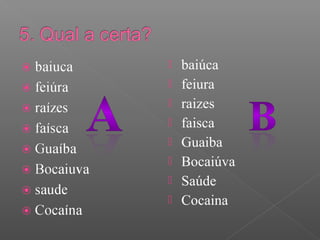  baiúca
 feiura
 raizes
 faisca
 Guaiba
 Bocaiúva
 Saúde
 Cocaina
 