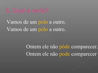 Vamos de um polo a outro.
Vamos de um pólo a outro.
Ontem ele não pôde comparecer.
Ontem ele não pode comparecer
 