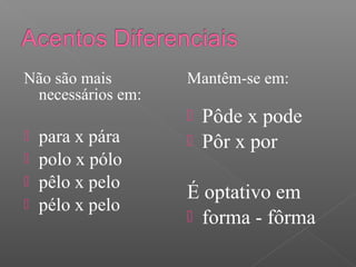 Não são mais
necessários em:
 para x pára
 polo x pólo
 pêlo x pelo
 pélo x pelo
Mantêm-se em:
 Pôde x pode
 Pôr x por
É optativo em
 forma - fôrma
 