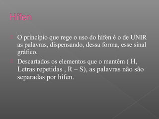  O princípio que rege o uso do hífen é o de UNIR
as palavras, dispensando, dessa forma, esse sinal
gráfico.
 Descartados os elementos que o mantêm ( H,
Letras repetidas , R – S), as palavras não são
separadas por hífen.
 