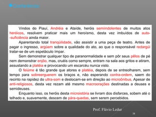 38
Conferência:
Vindos do Piauí, Andréia e Ataíde, heróis semiindolentes de muitos atos
heróicos, resolvem praticar mais um heroísmo, desta vez imbuídos de auto-
-suficiência ainda maior.
Aparentando total tranqüilidade, vão assistir a uma peça de teatro. Antes de
pagar o ingresso, argúem sobre a qualidade do ato, ao que o responsável redargúi
tratar-se de um espetáculo ímpar.
Sem demonstrar qualquer tipo de paranormalidade e sem pôr seus pêlos de pé
nem demonstrar enjôo, mas, cruéis como sempre, entram na sala aos gritos e atiram,
assustando a platéia e provocando um escarcéu nunca visto.
O feiúme é tão grande que atores e platéia, depois de se entreolharem, sem
tempo para sobreerguerem os braços e, não esperando contra-ordem, saem do
recinto na rapidez do ultra-som e deslocam-se em direção ao microônibus. Apesar de
anti-religiosos, desta vez rezam até mesmo macroorações destinadas a deuses e
semideuses.
Enquanto isso, os heróis desta microistória se livram dos disfarces, sobem até o
telhado e, suavemente, descem de pára-quedas, sem serem percebidos.
Prof. Flávio Ledur
 