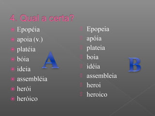  Epopeia
 apóia
 plateia
 boia
 idéia
 assembleia
 heroi
 heroico
 