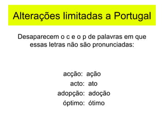Alterações limitadas a Portugal Desaparecem o c e o p de palavras em que essas letras não são pronunciadas: acção:  ação acto:  ato adopção:  adoção óptimo:  ótimo 