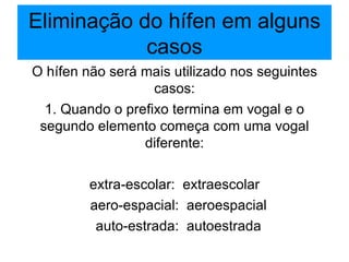 Eliminação do hífen em alguns casos O hífen não será mais utilizado nos seguintes casos: 1. Quando o prefixo termina em vogal e o segundo elemento começa com uma vogal diferente: extra-escolar:  extraescolar aero-espacial:  aeroespacial auto-estrada:  autoestrada 