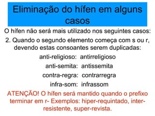 Eliminação do hífen em alguns casos O hífen não será mais utilizado nos seguintes casos: 2. Quando o segundo elemento começa com s ou r, devendo estas consoantes serem duplicadas: anti-religioso:  antirreligioso anti-semita:  antissemita contra-regra:  contrarregra infra-som:  infrassom ATENÇÃO! O hífen será mantido quando o prefixo terminar em r- Exemplos: hiper-requintado, inter-resistente, super-revista. 