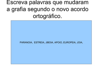 Escreva palavras que mudaram a grafia segundo o novo acordo ortográfico. PARANOIA,  ESTREIA, JIBOIA, APOIO, EUROPEIA, JOIA, 