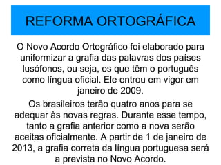 REFORMA ORTOGRÁFICA O Novo Acordo Ortográfico foi elaborado para uniformizar a grafia das palavras dos países lusófonos, ou seja, os que têm o português como língua oficial. Ele entrou em vigor em janeiro de 2009. Os brasileiros terão quatro anos para se adequar às novas regras. Durante esse tempo, tanto a grafia anterior como a nova serão aceitas oficialmente. A partir de 1 de janeiro de 2013, a grafia correta da língua portuguesa será a prevista no Novo Acordo. 