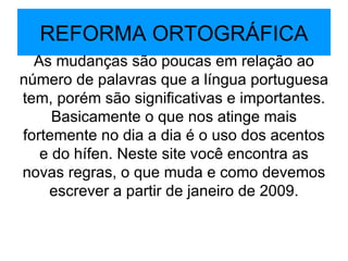 REFORMA ORTOGRÁFICA As mudanças são poucas em relação ao número de palavras que a língua portuguesa tem, porém são significativas e importantes. Basicamente o que nos atinge mais fortemente no dia a dia é o uso dos acentos e do hífen. Neste site você encontra as novas regras, o que muda e como devemos escrever a partir de janeiro de 2009. 