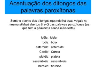 Acentuação dos ditongos das palavras paroxítonas Some o acento dos ditongos (quando há duas vogais na mesma sílaba) abertos éi e ói das palavras paroxítonas (as que têm a penúltima sílaba mais forte): idéia:  ideia bóia:  boia asteróide:  asteroide Coréia:  Coreia platéia:  plateia assembléia:  assembleia heróico:  heroico 