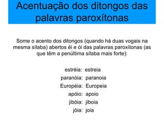 Acentuação dos ditongos das palavras paroxítonas Some o acento dos ditongos (quando há duas vogais na mesma sílaba) abertos éi e ói das palavras paroxítonas (as que têm a penúltima sílaba mais forte): estréia:  estreia paranóia:  paranoia Européia:  Europeia apóio:  apoio jibóia:  jiboia jóia:  joia 