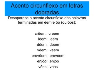 Acento circunflexo em letras dobradas Desaparece o acento circunflexo das palavras terminadas em êem e ôo (ou ôos): crêem:  creem lêem:  leem dêem:  deem vêem:  veem prevêem:  preveem enjôo:  enjoo vôos:  voos 