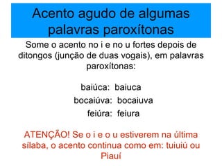 Acento agudo de algumas palavras paroxítonas Some o acento no i e no u fortes depois de ditongos (junção de duas vogais), em palavras paroxítonas: baiúca:  baiuca bocaiúva:  bocaiuva feiúra:  feiura ATENÇÃO! Se o i e o u estiverem na última sílaba, o acento continua como em: tuiuiú ou Piauí 