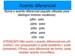 Acento diferencial Some o acento diferencial (aquele utilizado para distinguir timbres vocálicos): pêlo:  pelo pára:  para pólo:  polo pêra:  pera côa:  coa ATENÇÃO! Não some o acento diferencial em pôr (verbo) / por (preposição) e pôde (pretérito) / pode (presente). Fôrma, para diferenciar de forma, pode receber acento circunflexo. 