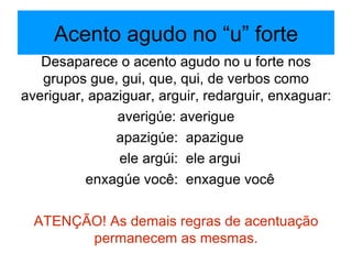 Acento agudo no “u” forte Desaparece o acento agudo no u forte nos grupos gue, gui, que, qui, de verbos como averiguar, apaziguar, arguir, redarguir, enxaguar: averigúe: averigue apazigúe:  apazigue ele argúi:  ele argui enxagúe você:  enxague você ATENÇÃO! As demais regras de acentuação permanecem as mesmas. 