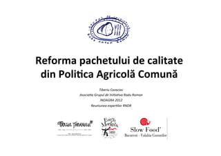 !


Reforma	
  pachetului	
  de	
  calitate	
  
 din	
  Poli3ca	
  Agricolă	
  Comună	
  
                                      	
  
                           Tiberiu	
  Cazacioc     	
  
            Asocia/a	
  Grupul	
  de	
  Ini/a/va	
  Radu	
  Roman	
  
                           INDAGRA	
  2012     	
  
                   Reuniunea	
  exper/lor	
  RNDR       	
  


                                      	
  
 