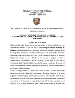 REPUBLICA BOLIVARIANA DE VENEZUELA
ESTADO CARABOBO
MUNICIPIO LIBERTADOR
El Concejo Municipal del Municipio Libertador, en uso de sus facultades legales,
sanciona la siguiente:
REFORMA PARCIAL DEL REGLAMENTO DE INTERIOR
Y DE DEBATES DEL CONCEJO MUNICIPAL LIBERTADOR DEL ESTADO
CARABOBO
EXPOSICIÓN DE MOTIVOS
El Concejo Municipal dictará las normas que regulen su autonomía funcional y su
ordenamiento interno. Es por ello que se crea el Reglamento de Interior y de
Debates, constituyéndose en el instrumento jurídico que regula las actuaciones de
los integrantes del Concejo Municipal, contribuyendo este a desarrollar con mayor
facilidad el desempeño de sus funciones. Se hace imperioso adecuar el presente
Reglamento Interior y de Debates a los nuevos principios, normas y
procedimientos establecidos en el contenido a las disposiciones de la
Constitución de la República Bolivariana de Venezuela y en la Ley Orgánica del
Poder Público Municipal ambos instrumentos guardan el Principio de separación
de Poderes, estableciendo un
marco de Organización y Función del Poder Público Municipal delimitando
claramente las responsabilidades asignadas a la Rama Ejecutiva y la Rama
Legislativa. Los Concejales y Concejalas asumiendo este ineludible mandato que
debe regirse conforme a las reglas previamente establecidas en este Reglamento
que guiara en lo sucesivo el papel protagónico del Concejo Municipal en el
Ejercicio de la Función deliberante y de Control que la norma le atribuye y el
 
