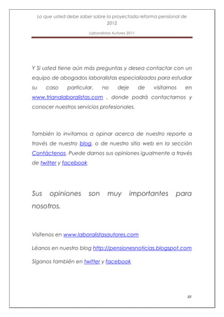 Lo que usted debe saber sobre la proyectada reforma pensional de
                                2012

                        Laboralistas Autores 2011




Y Si usted tiene aún más preguntas y desea contactar con un
equipo de abogados laboralistas especializados para estudiar
su    caso    particular,      no      deje         de   visitarnos   en
www.trianalaboralistas.com , donde podrá contactarnos y
conocer nuestros servicios profesionales.




También lo invitamos a opinar acerca de nuestro reporte a
través de nuestro blog, o de nuestro sitio web en la sección
Contáctenos. Puede darnos sus opiniones igualmente a través
de twitter y facebook




Sus    opiniones        son       muy         importantes         para
nosotros.



Visítenos en www.laboralistasautores.com

Léanos en nuestro blog http://pensionesnoticias.blogspot.com

Síganos también en twitter y facebook




                                                                      10
 