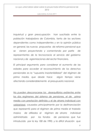 Lo que usted debe saber sobre la proyectada reforma pensional de
                               2012

                       Laboralistas Autores 2011




Inquietud y gran preocupación               han suscitado entre la
población trabajadora de Colombia, tanto de los sectores
dependientes como independientes y en la opinión pública
en general, las nuevas propuestas de reforma pensional que
se   vienen proyectando y comentando por parte                      de
representantes de la tecnocracia al servicio del gobierno
nacional y de agremiaciones del sector financiero.

El principal argumento para considerar el aumento de las
edades para acceder al reconocimiento de los derechos
pensionales es la “supuesta insostenibilidad” del régimen de
prima media, que desde hace                        algún tiempo viene
afectando considerablemente el presupuesto nacional.




No pueden desconocerse los desequilibrios existentes entre
los dos regímenes del sistema de pensiones, el de               prima
media con prestación definida y el de ahorro individual con
solidaridad, causados principalmente por la desfinanciación
que representó para el régimen de prima media el traslado
masivo    de afiliados al       régimen de ahorro            individual
administrado    por     los fondos          de pensiones que fue
introducido por la ley 100 de 1993, y la difícil situación que
                                                                     3
 