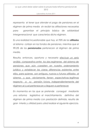 Lo que usted debe saber sobre la proyectada reforma pensional de
                                2012

                          Laboralistas Autores 2011




representa el tener que atender el pago de pensiones en el
régimen de prima media sin recibir las afiliaciones necesarias
para       garantizar    el    principio      básico   de   solidaridad
intergeneracional que caracteriza dicho régimen.

Es una realidad incuestionable que hoy, el 70% de los afiliados
al sistema cotizan en los fondos de pensiones, mientras que el
99.3% de los pensionados pertenecen al régimen de prima
media.

Resulta, entonces, oportuno y necesario efectuar un serio
análisis comparativo entre los dos regímenes del sistema de
pensiones que aún coexisten en nuestro ordenamiento
jurídico y establecer las claras diferencias existentes entre
ellos, para quienes son antiguos, nuevos o futuros afiliados al
sistema , y, que, obviamente, tienen expectativas legítimas
respecto    a   su      pensión futura, independientemente del
régimen al cual pertenezcan o lleguen a pertenecer.

En momentos en los que se pretende conseguir mediante
una reforma      legislativa el marchitamiento          definitivo del
régimen de prima media con prestación definida, resulta de
gran interés y utilidad para usted realizar el siguiente ejercicio.




                                                                     4
 