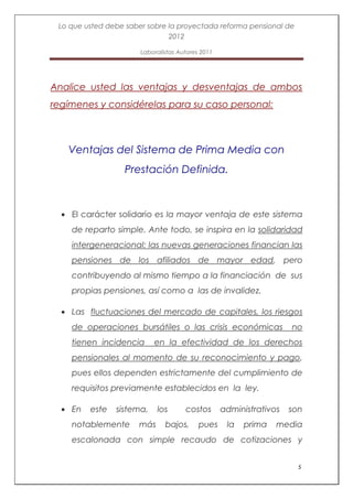 Lo que usted debe saber sobre la proyectada reforma pensional de
                               2012

                       Laboralistas Autores 2011




Analice usted las ventajas y desventajas de ambos
regímenes y considérelas para su caso personal:



   Ventajas del Sistema de Prima Media con
                  Prestación Definida.



    El carácter solidario es la mayor ventaja de este sistema
    de reparto simple. Ante todo, se inspira en la solidaridad
    intergeneracional: las nuevas generaciones financian las
    pensiones de los afiliados de mayor edad, pero
    contribuyendo al mismo tiempo a la financiación de sus
    propias pensiones, así como a las de invalidez.

    Las fluctuaciones del mercado de capitales, los riesgos
    de operaciones bursátiles o las crisis económicas                no
    tienen incidencia      en la efectividad de los derechos
    pensionales al momento de su reconocimiento y pago,
    pues ellos dependen estrictamente del cumplimiento de
    requisitos previamente establecidos en la ley.

    En   este   sistema,    los       costos       administrativos   son
    notablemente      más      bajos,      pues     la   prima   media
    escalonada con simple recaudo de cotizaciones y


                                                                       5
 