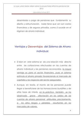 Lo que usted debe saber sobre la proyectada reforma pensional de
                              2012

                      Laboralistas Autores 2011




   desembolso o pago de pensiones que fundamenta su
   diseño y estructuración, nada tiene que ver con costos
   financieros y de seguros privados, como sí sucede en el
   régimen de ahorro individual.




Ventajas y Desventajas del Sistema de Ahorro
                           individual.



   Si bien en este sistema se da una relación más directa
   entre   las cotizaciones efectuadas en las cuentas de
   ahorro individual y las pensiones reconocidas, la mayor
   ventaja es para el sector financiero, pues el sistema
   estimula el ahorro privado favoreciendo el mercado de
   capitales y los negocios del sector asegurador.

   Aunque, en teoría, el monto de las pensiones puede
   llegar a beneficiarse de las transacciones bursátiles y de
   altas tasas de interés, en la práctica también se ha
   observado      grave      afectación en los saldos de las
   cuentas de ahorro pensional atribuidas, precisamente,
   a    los altos riesgos y pérdidas              resultantes en los
   mercados de valores.
                                                                   6
 
