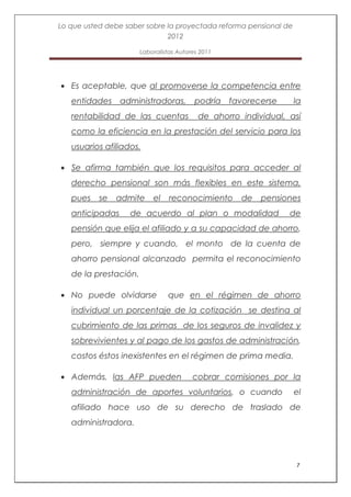 Lo que usted debe saber sobre la proyectada reforma pensional de
                              2012

                       Laboralistas Autores 2011




   Es aceptable, que al promoverse la competencia entre
   entidades administradoras,             podría favorecerse       la
   rentabilidad de las cuentas             de ahorro individual, así
   como la eficiencia en la prestación del servicio para los
   usuarios afiliados.

   Se afirma también que los requisitos para acceder al
   derecho pensional son más flexibles en este sistema,
   pues    se   admite     el    reconocimiento      de   pensiones
   anticipadas     de acuerdo al plan o modalidad                de
   pensión que elija el afiliado y a su capacidad de ahorro,
   pero, siempre y cuando, el monto de la cuenta de
   ahorro pensional alcanzado permita el reconocimiento
   de la prestación.

   No puede olvidarse           que en el régimen de ahorro
   individual un porcentaje de la cotización se destina al
   cubrimiento de las primas de los seguros de invalidez y
   sobrevivientes y al pago de los gastos de administración,
   costos éstos inexistentes en el régimen de prima media.

   Además, las AFP pueden                cobrar comisiones por la
   administración de aportes voluntarios, o cuando                 el
   afiliado hace uso de su derecho de traslado de
   administradora.




                                                                   7
 