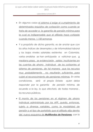 Lo que usted debe saber sobre la proyectada reforma pensional de
                              2012

                      Laboralistas Autores 2011




   En algunos casos el sistema sí exige el cumplimiento de
   determinados requisitos de cotización como cuando se
   trata de acceder a la garantía de pensión mínima para
   la cual es indispensable que el afiliado haya cotizado
   cuando menos 1.150 semanas.

   Y a propósito de dicha garantía, es de anotar que con
   los altos índices de desempleo y de informalidad laboral
   y los bajos niveles salariales existentes       en Colombia,
   varios analistas se han anticipado a vaticinar que, a
   mediano plazo, se evidenciarán saldos insuficientes en
   las cuentas de ahorro individual de los cotizantes al
   sistema de pensiones, de tal manera que los recursos
   muy probablemente             no resultarán suficientes para
   cubrir el reconocimiento de pensiones mínimas. En estas
   condiciones,      será     el propio Estado      quien deba
   responder por la garantía              de pensión mínima, de
   acuerdo a la ley, lo que afectará, de todas maneras ,
   los recursos públicos.

   El monto de las pensiones en el régimen de ahorro
   individual administrado por las AFP, queda, entonces,
   sujeto a diversas variables, como la modalidad de
   pensión o el tipo de portafolio que el afiliado elija dentro
   del nuevo esquema de Multifondos de Pensiones, con lo


                                                                   8
 