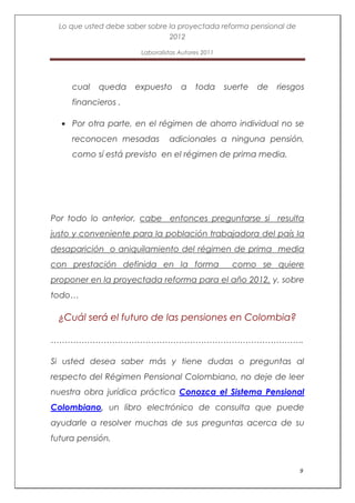 Lo que usted debe saber sobre la proyectada reforma pensional de
                                2012

                        Laboralistas Autores 2011




     cual   queda     expuesto       a    toda      suerte   de   riesgos
     financieros .

     Por otra parte, en el régimen de ahorro individual no se
     reconocen mesadas           adicionales a ninguna pensión,
     como sí está previsto en el régimen de prima media.




Por todo lo anterior, cabe entonces preguntarse si resulta
justo y conveniente para la población trabajadora del país la
desaparición o aniquilamiento del régimen de prima media
con prestación definida en la forma                   como se quiere
proponer en la proyectada reforma para el año 2012, y, sobre
todo…

 ¿Cuál será el futuro de las pensiones en Colombia?

……………………………………………………………………………….

Si usted desea saber más y tiene dudas o preguntas al
respecto del Régimen Pensional Colombiano, no deje de leer
nuestra obra jurídica práctica Conozca el Sistema Pensional
Colombiano, un libro electrónico de consulta que puede
ayudarle a resolver muchas de sus preguntas acerca de su
futura pensión.


                                                                       9
 