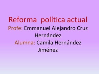 Reforma política actual
Profe: Emmanuel Alejandro Cruz
Hernández
Alumna: Camila Hernández
Jiménez

 