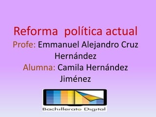 Reforma política actual
Profe: Emmanuel Alejandro Cruz
Hernández
Alumna: Camila Hernández
Jiménez

 