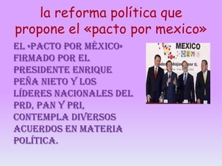 la reforma política que
propone el «pacto por mexico»
El «pacto por México»
firmado por el
presidente Enrique
Peña Nieto y los
líderes nacionales del
PRD, PAN y PRI,
contempla diversos
acuerdos en materia
política.

 