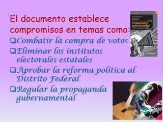 El documento establece
compromisos en temas como:
Combatir la compra de votos
Eliminar los institutos
electorales estatales
Aprobar la reforma política al
Distrito Federal
Regular la propaganda
gubernamental

 