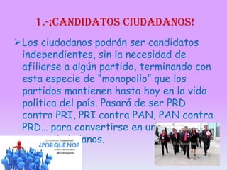 1.-¡candidatos ciudadanos!
Los ciudadanos podrán ser candidatos
independientes, sin la necesidad de
afiliarse a algún partido, terminando con
esta especie de “monopolio” que los
partidos mantienen hasta hoy en la vida
política del país. Pasará de ser PRD
contra PRI, PRI contra PAN, PAN contra
PRD… para convertirse en una disputa
entre ciudadanos.

 