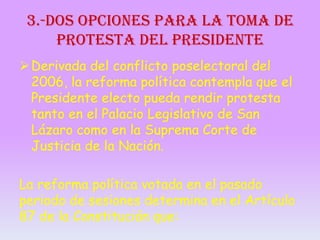 3.-Dos opciones para la toma de
protesta del Presidente
 Derivada del conflicto poselectoral del
2006, la reforma política contempla que el
Presidente electo pueda rendir protesta
tanto en el Palacio Legislativo de San
Lázaro como en la Suprema Corte de
Justicia de la Nación.
La reforma política votada en el pasado
periodo de sesiones determina en el Artículo
87 de la Constitución que:

 