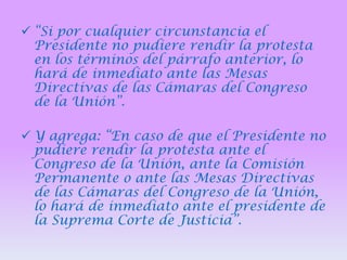  “Si por cualquier circunstancia el
Presidente no pudiere rendir la protesta
en los términos del párrafo anterior, lo
hará de inmediato ante las Mesas
Directivas de las Cámaras del Congreso
de la Unión”.
 Y agrega: “En caso de que el Presidente no
pudiere rendir la protesta ante el
Congreso de la Unión, ante la Comisión
Permanente o ante las Mesas Directivas
de las Cámaras del Congreso de la Unión,
lo hará de inmediato ante el presidente de
la Suprema Corte de Justicia”.

 