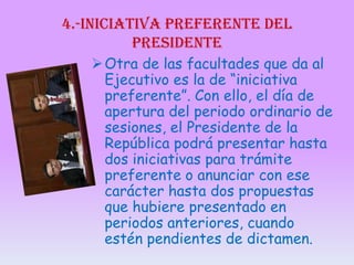 4.-iniciativa preferente del
presidente
 Otra de las facultades que da al
Ejecutivo es la de “iniciativa
preferente”. Con ello, el día de
apertura del periodo ordinario de
sesiones, el Presidente de la
República podrá presentar hasta
dos iniciativas para trámite
preferente o anunciar con ese
carácter hasta dos propuestas
que hubiere presentado en
periodos anteriores, cuando
estén pendientes de dictamen.

 